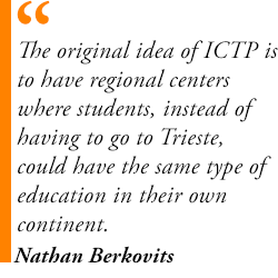 The original idea of ICTP is to have regional centers where students, instead of having to go to Trieste, could have the same type of education in their own continent.